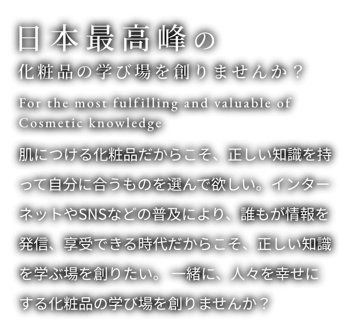 日本最高峰の化粧品の学び場を創りませんか？ 肌につける化粧品だからこそ、正しい知識を持って自分に合うものを選んで欲しい。インターネットやSNSなどの普及により、誰もが情報を発信、享受できる時代だからこそ、正しい知識を学ぶ場を創りたい。一緒に、人々を幸せにする化粧品の学び場を創りませんか？