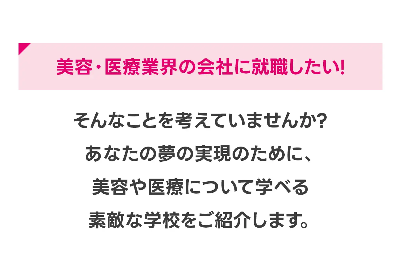 美容・医療業界の会社に就職したい！思い切ってキャリアチェンジしたい！時間ができた今こそ学び直しをしたい！そんなことを考えていませんか？あなたの夢の実現のために、美容や医療について学べる素敵な学校をご紹介します。