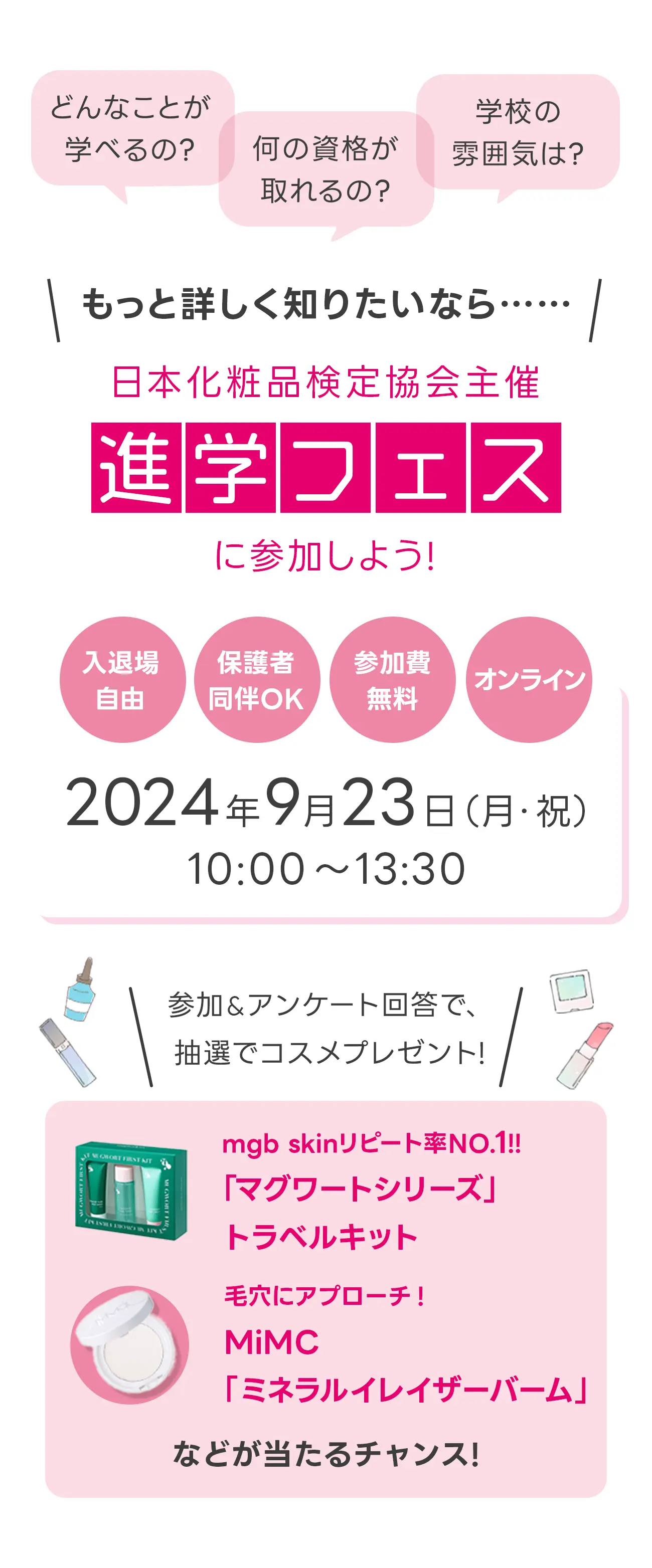 どんなことが学べるの？何の資格が取れるの？学校の雰囲気は？もっと詳しく知りたいなら、日本化粧品検定主催 進学フェス に参加しよう！入退場自由、保護者同伴OK、参加費無料、オンライン。2024年9月23日（月・祝）10:00〜13:30 参加&アンケート回答で、抽選でコスメプレゼント！ mgb skinリピート率No.1!!「マグワートシリーズ」トラベルキット 毛穴にアプローチ！MiMC「ミネラルイレイザーバーム」などが当たるチャンス！