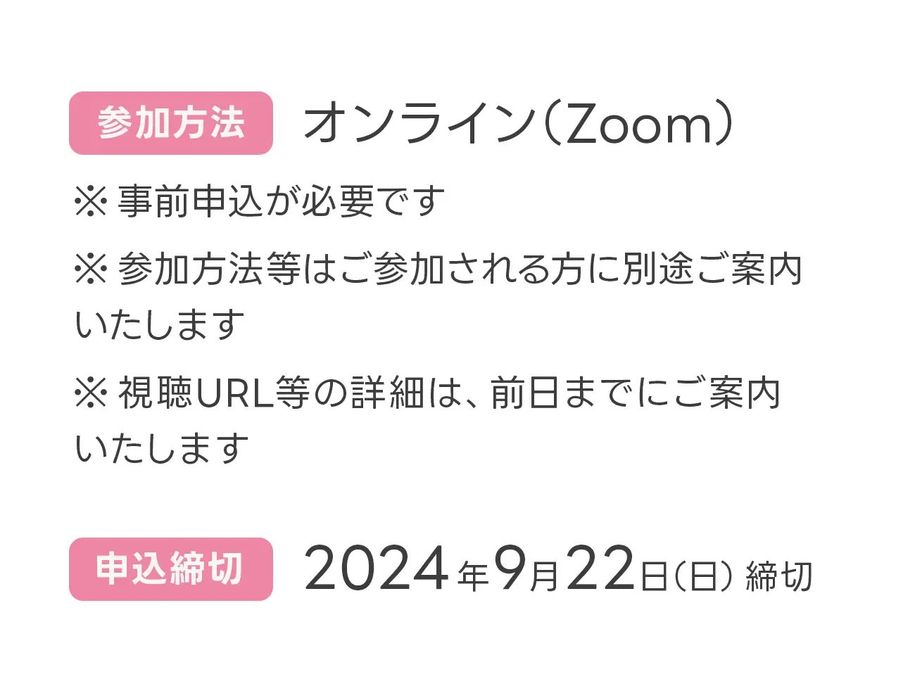 参加方法 オンライン（Zoom）※事前申込が必要です。※参加方法等はご参加される方に別途ご案内いたします。※視聴URL等の詳細は、前日までにご案内いたします。 申込締切 2024年9月22日（日）締切