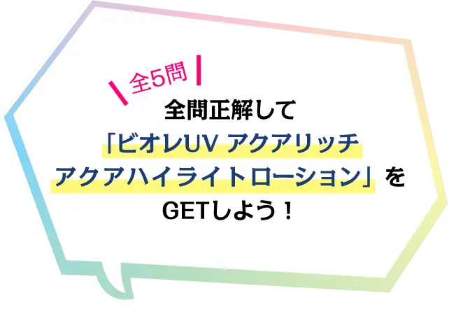 全５問 全問正解して「ビオレUV アクアリッチ アクアハイライトローション」をGETしよう！